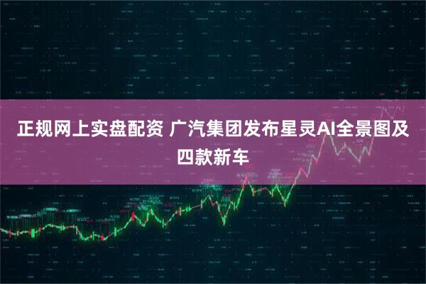 正规网上实盘配资 广汽集团发布星灵AI全景图及四款新车