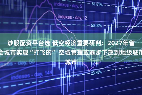 炒股配资平台选 低空经济重要研判：2027年省会城市实现“打飞的” 空域管理或逐步下放到地级城市