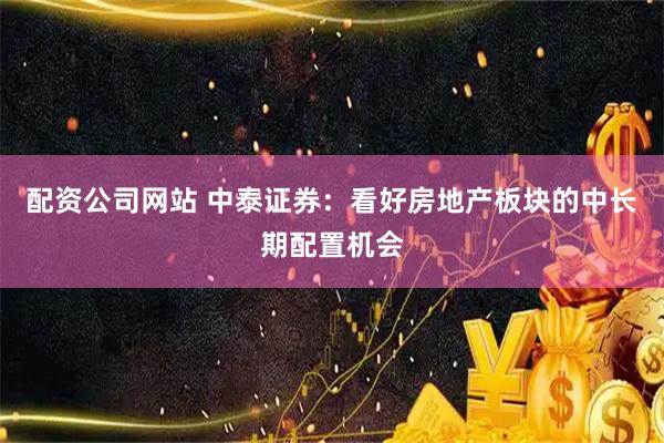 配资公司网站 中泰证券：看好房地产板块的中长期配置机会