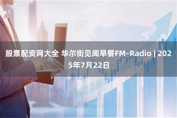 股票配资网大全 华尔街见闻早餐FM-Radio | 2025年7月22日