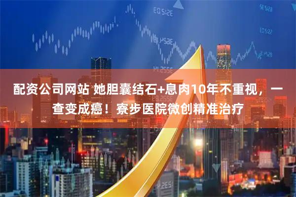 配资公司网站 她胆囊结石+息肉10年不重视，一查变成癌！寮步医院微创精准治疗