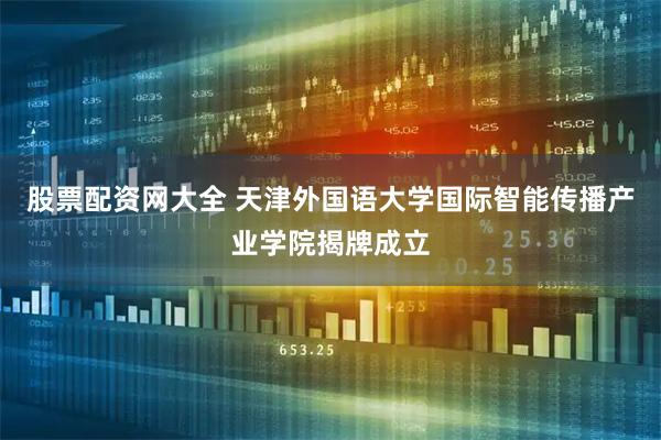 股票配资网大全 天津外国语大学国际智能传播产业学院揭牌成立