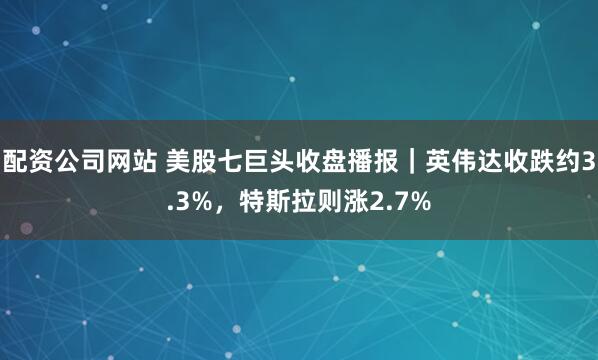 配资公司网站 美股七巨头收盘播报｜英伟达收跌约3.3%，特斯拉则涨2.7%