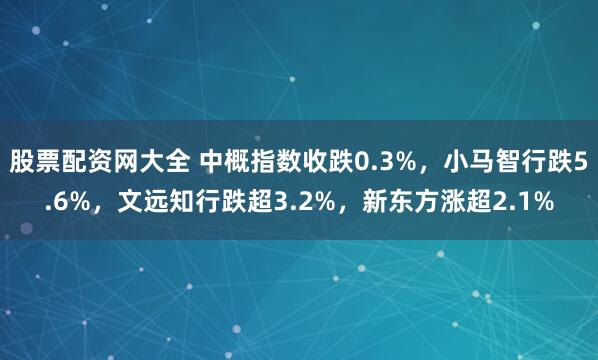 股票配资网大全 中概指数收跌0.3%，小马智行跌5.6%，文远知行跌超3.2%，新东方涨超2.1%