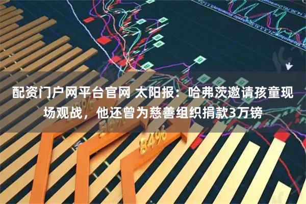 配资门户网平台官网 太阳报：哈弗茨邀请孩童现场观战，他还曾为慈善组织捐款3万镑