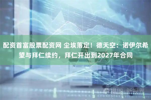 配资首富股票配资网 尘埃落定！德天空：诺伊尔希望与拜仁续约，拜仁开出到2027年合同