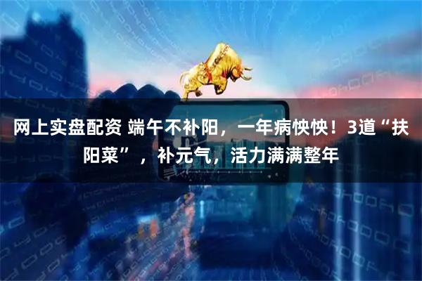 网上实盘配资 端午不补阳，一年病怏怏！3道“扶阳菜” ，补元气，活力满满整年