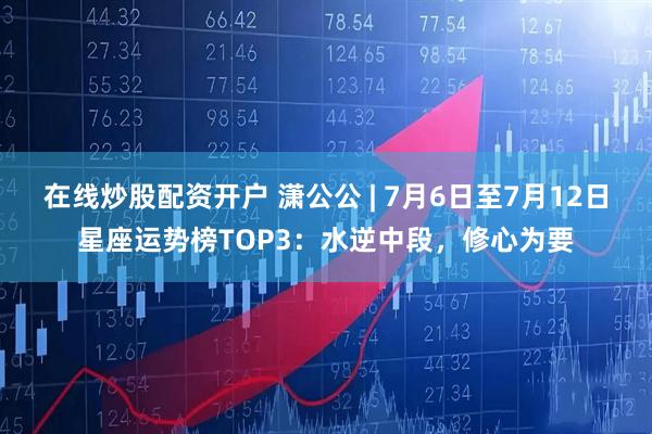 在线炒股配资开户 潇公公 | 7月6日至7月12日星座运势榜TOP3：水逆中段，修心为要