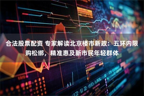 合法股票配资 专家解读北京楼市新政：五环内限购松绑，精准惠及新市民年轻群体