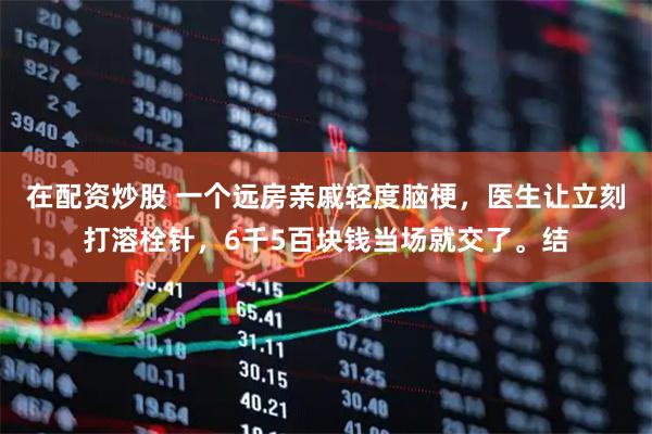 在配资炒股 一个远房亲戚轻度脑梗，医生让立刻打溶栓针，6千5百块钱当场就交了。结